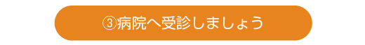 ③病院へ受診しましょう