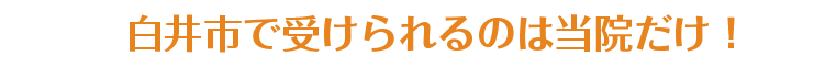 白井市で受けられるのは当院だけ